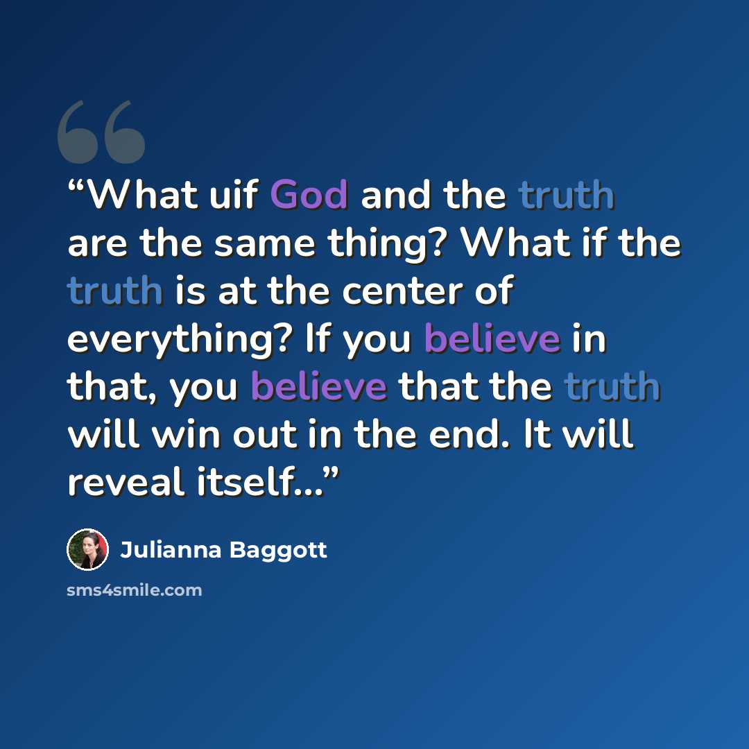 “What uif God and the truth are the same thing? What if the truth is at the center of everything? If you believe in that, you believe that the truth will win out in the end. It will reveal itself...” quote by Julianna Baggott