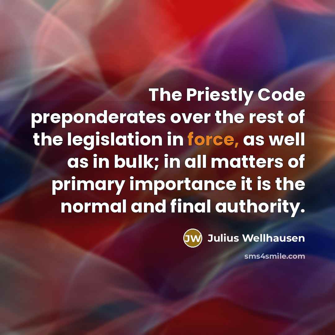“The Priestly Code preponderates over the rest of the legislation in force, as well as in bulk; in all matters of primary importance it is the normal and final authority.” quote by Julius Wellhausen
