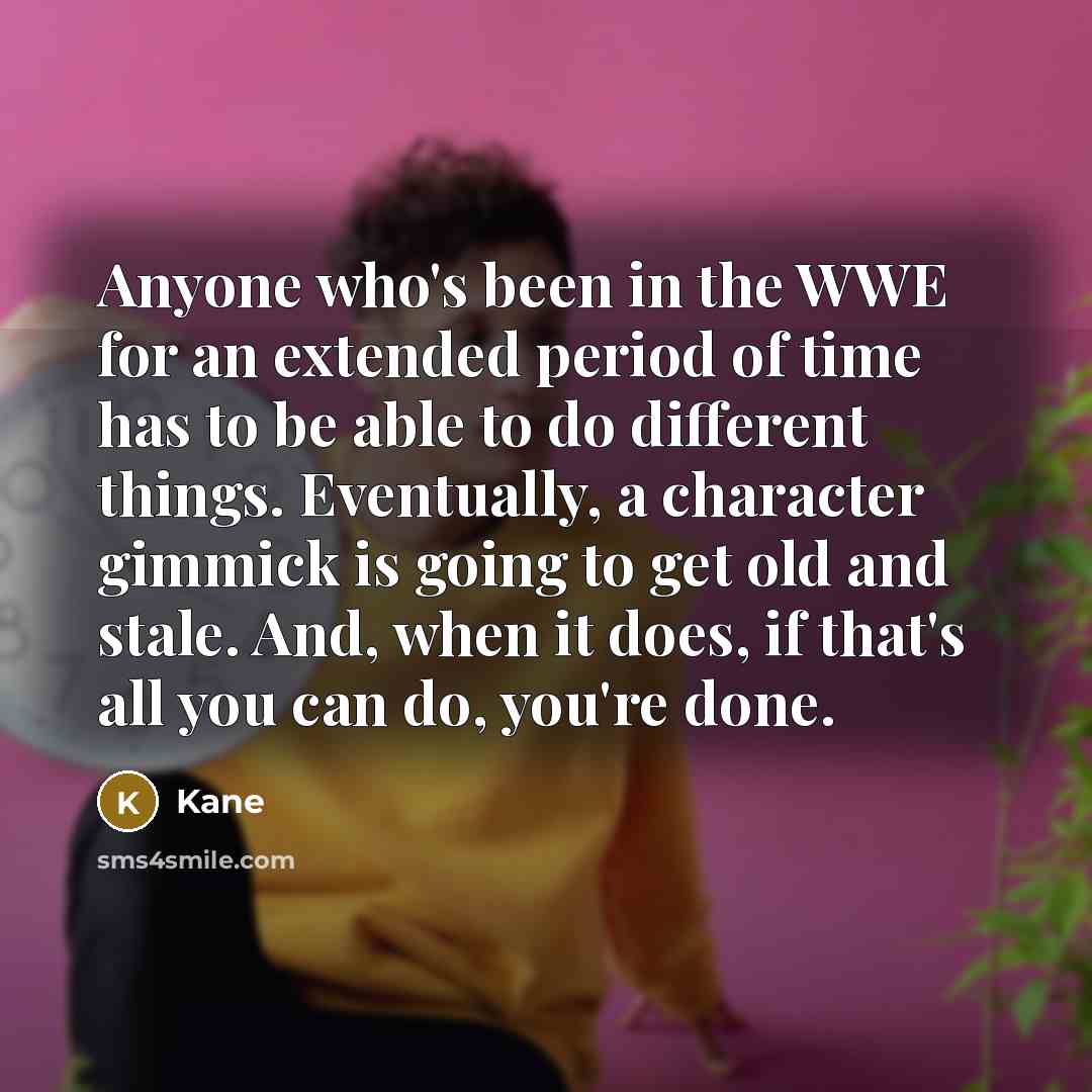 “Anyone who's been in the WWE for an extended period of time has to be able to do different things. Eventually, a character gimmick is going to get old and stale. And, when it does, if that's all you can do, you're done.” quote by Kane