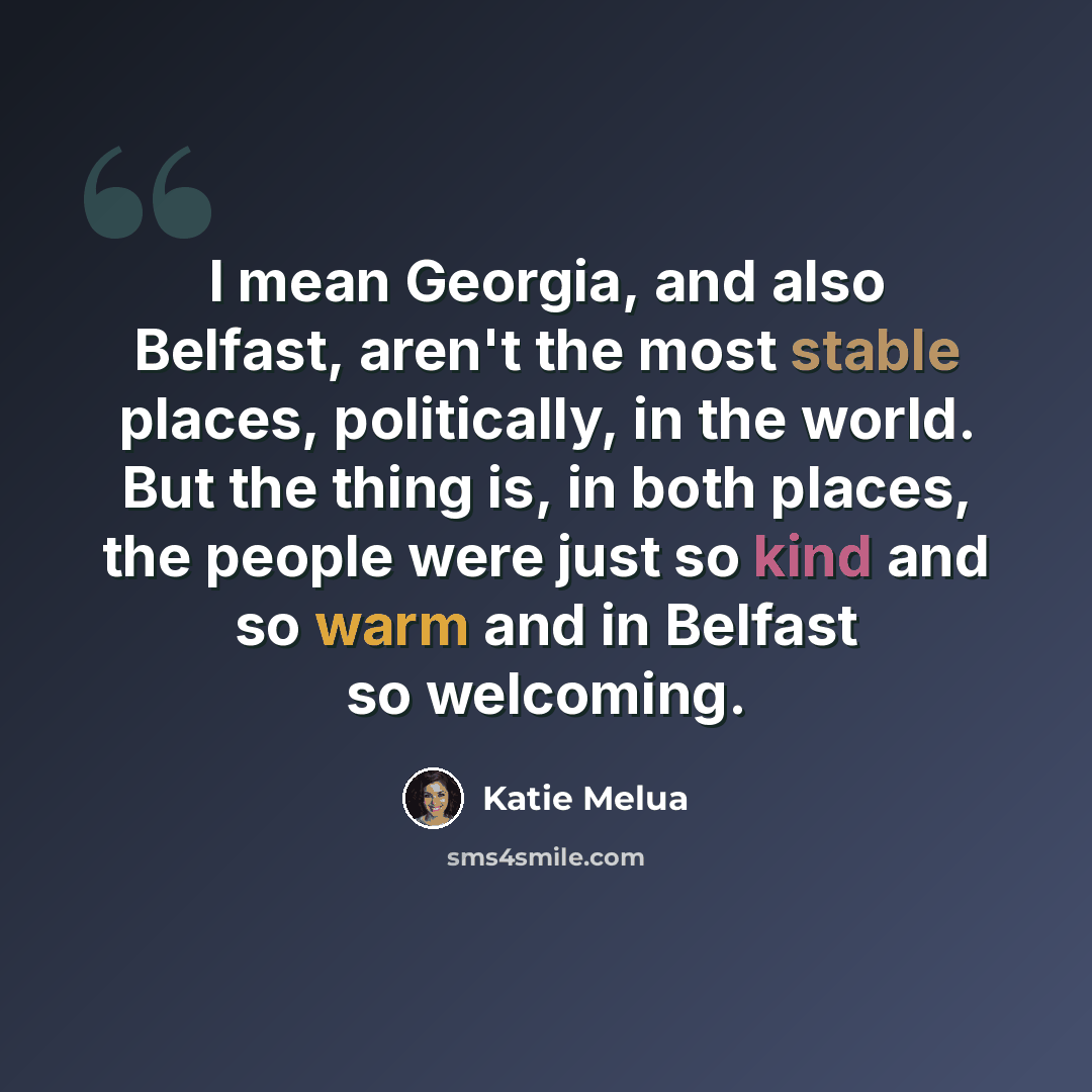“I mean Georgia, and also Belfast, aren't the most stable places, politically, in the world. But the thing is, in both places, the people were just so kind and so warm and in Belfast so welcoming.” quote by Katie Melua
