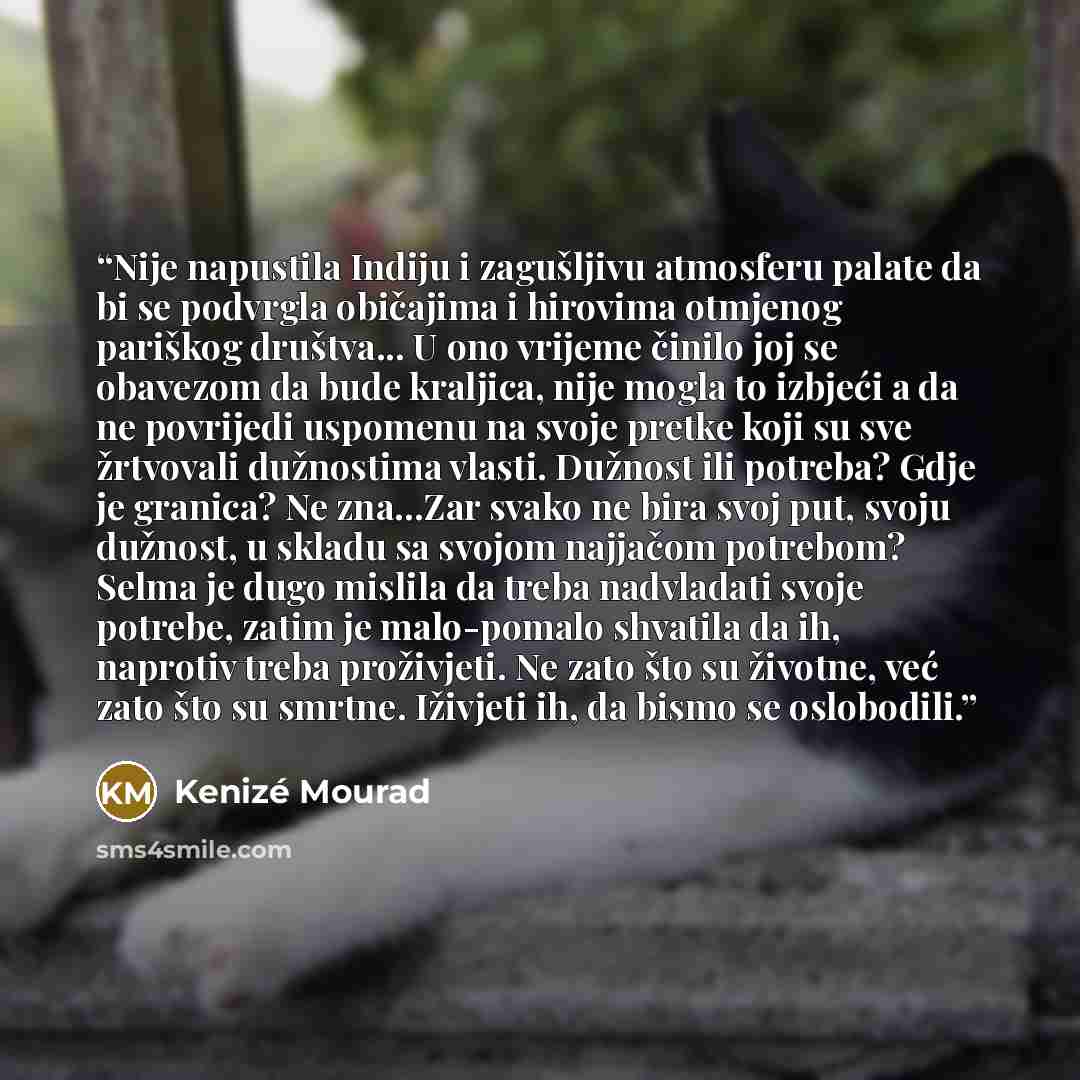 “Nije napustila Indiju i zagušljivu atmosferu palate da bi se podvrgla običajima i hirovima otmjenog pariškog društva... U ono vrijeme činilo joj se obavezom da bude kraljica, nije mogla to izbjeći a da ne povrijedi uspomenu na svoje pretke koji su sve žrtvovali dužnostima vlasti. Dužnost ili…” quote by Kenizé Mourad