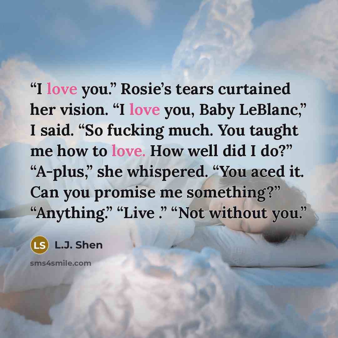 “I love you.” Rosie’s tears curtained her vision. “I love you, Baby LeBlanc,” I said. “So fucking much. You taught me how to love. How well did I do?” “A-plus,” she whispered. “You aced it. Can you promise me something?” “Anything.” “Live .” “Not without you.” quote by L.J. Shen