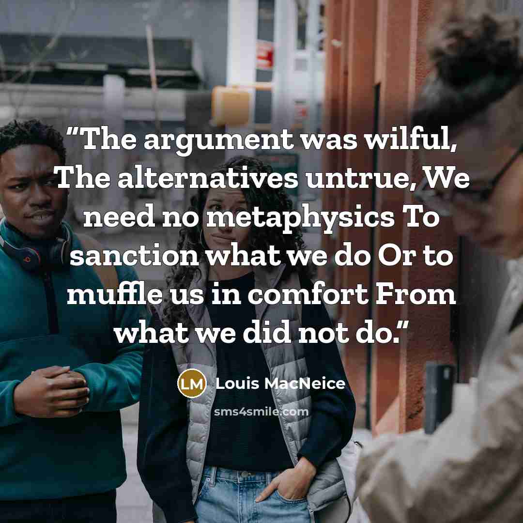 “The argument was wilful, The alternatives untrue, We need no metaphysics To sanction what we do Or to muffle us in comfort From what we did not do.” quote by Louis MacNeice
