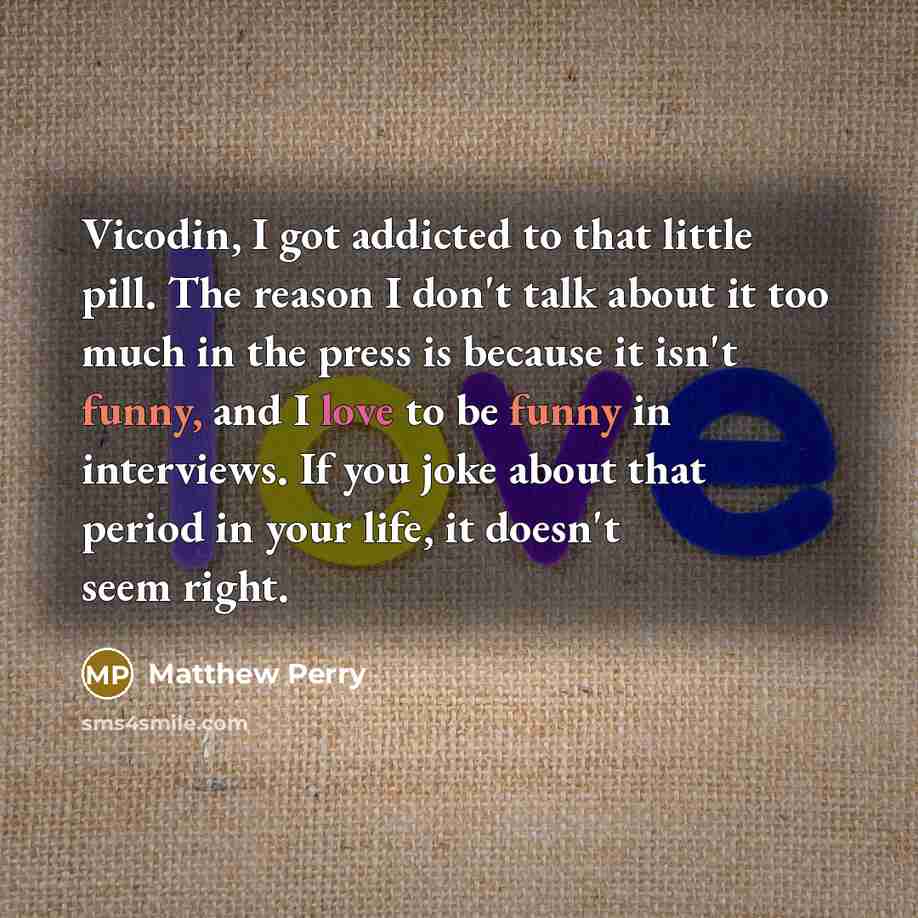 “Vicodin, I got addicted to that little pill. The reason I don't talk about it too much in the press is because it isn't funny, and I love to be funny in interviews. If you joke about that period in your life, it doesn't seem right.” quote by Matthew Perry