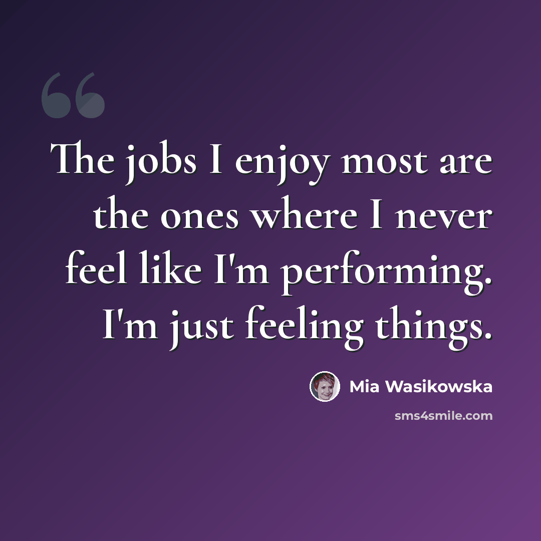 “The jobs I enjoy most are the ones where I never feel like I'm performing. I'm just feeling things.” quote by Mia Wasikowska