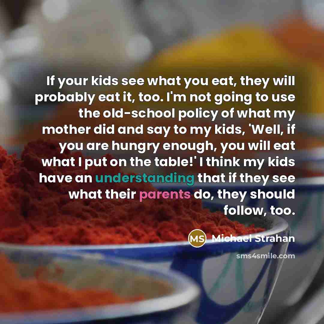 “If your kids see what you eat, they will probably eat it, too. I'm not going to use the old-school policy of what my mother did and say to my kids, 'Well, if you are hungry enough, you will eat what I put on the table!' I think my kids have an understanding that if they see what their parents do…” quote by Michael Strahan
