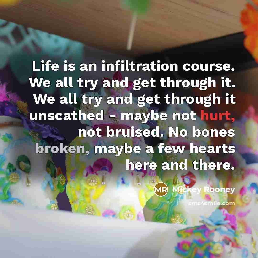 “Life is an infiltration course. We all try and get through it. We all try and get through it unscathed - maybe not hurt, not bruised. No bones broken, maybe a few hearts here and there.” quote by Mickey Rooney