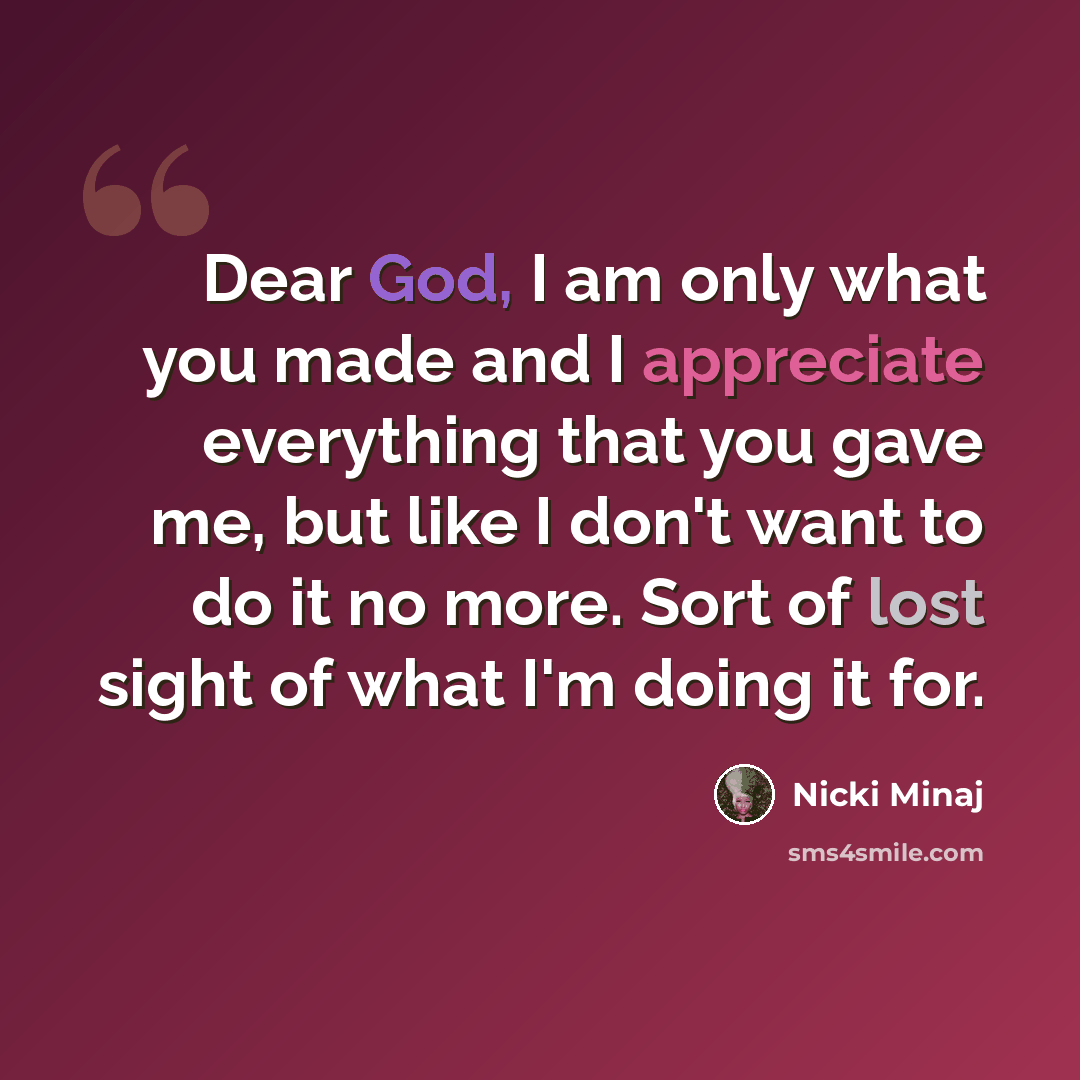 “Dear God, I am only what you made and I appreciate everything that you gave me, but like I don't want to do it no more. Sort of lost sight of what I'm doing it for.” quote by Nicki Minaj