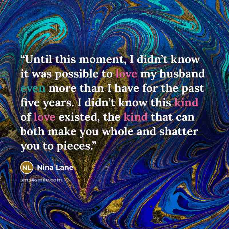 “Until this moment, I didn’t know it was possible to love my husband even more than I have for the past five years. I didn’t know this kind of love existed, the kind that can both make you whole and shatter you to pieces.” quote by Nina Lane
