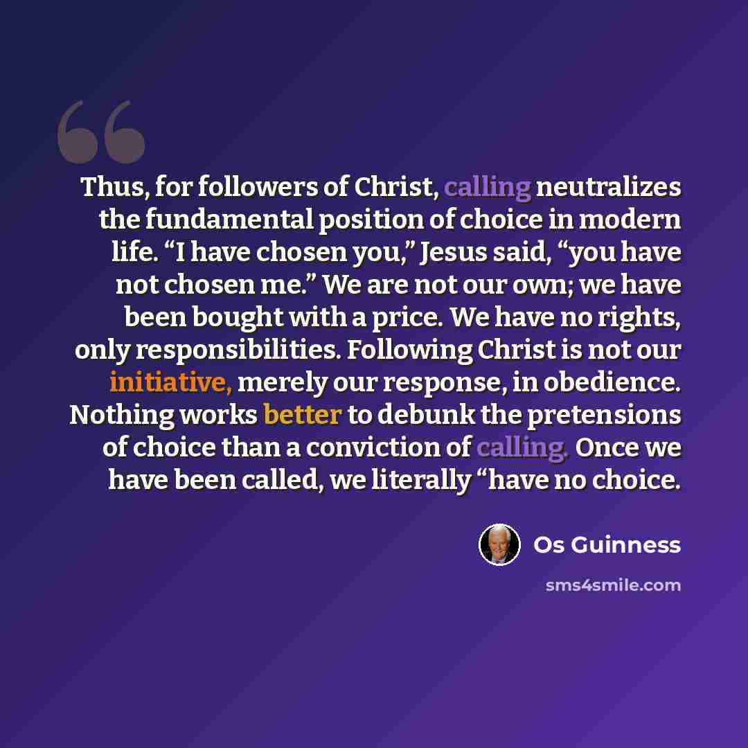 “Thus, for followers of Christ, calling neutralizes the fundamental position of choice in modern life. “I have chosen you,” Jesus said, “you have not chosen me.” We are not our own; we have been bought with a price. We have no rights, only responsibilities. Following Christ is not our initiative…” quote by Os Guinness