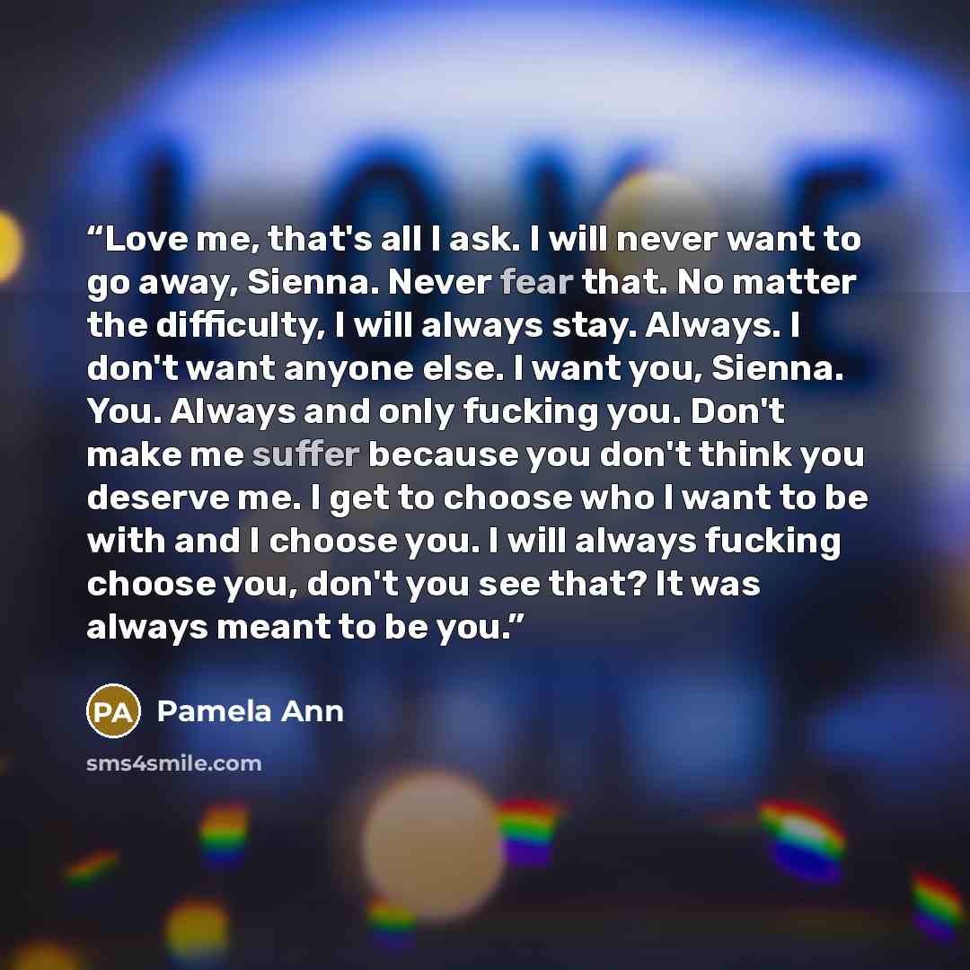 “Love me, that's all I ask. I will never want to go away, Sienna. Never fear that. No matter the difficulty, I will always stay. Always. I don't want anyone else. I want you, Sienna. You. Always and only fucking you. Don't make me suffer because you don't think you deserve me. I get to choose who I…” quote by Pamela Ann