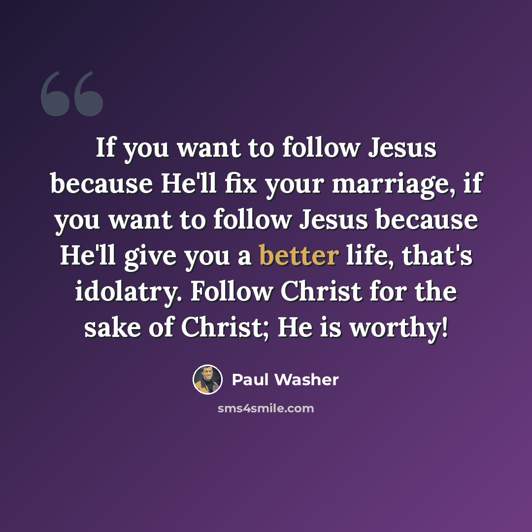 “If you want to follow Jesus because He'll fix your marriage, if you want to follow Jesus because He'll give you a better life, that's idolatry. Follow Christ for the sake of Christ; He is worthy!” quote by Paul Washer