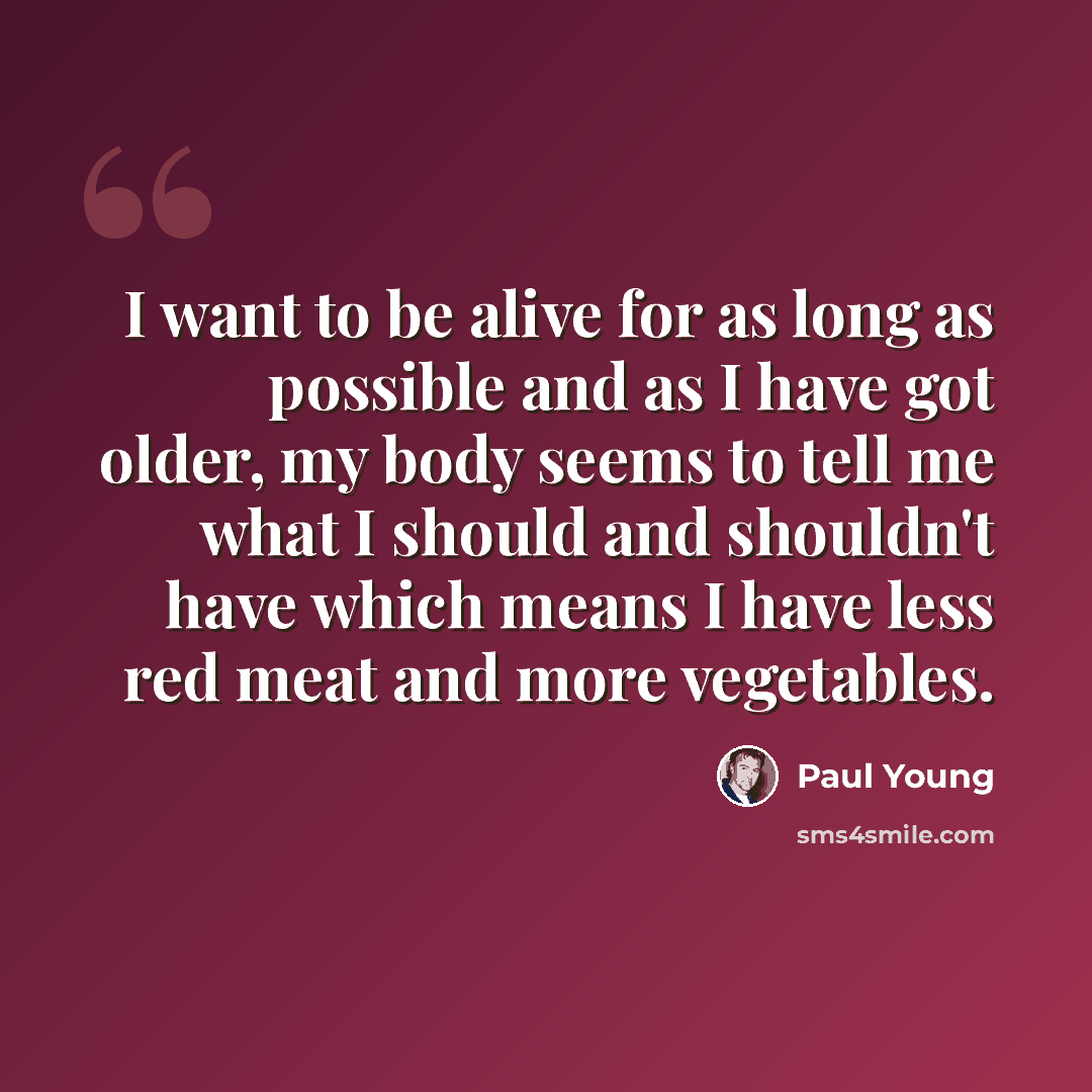“I want to be alive for as long as possible and as I have got older, my body seems to tell me what I should and shouldn't have which means I have less red meat and more vegetables.” quote by Paul Young