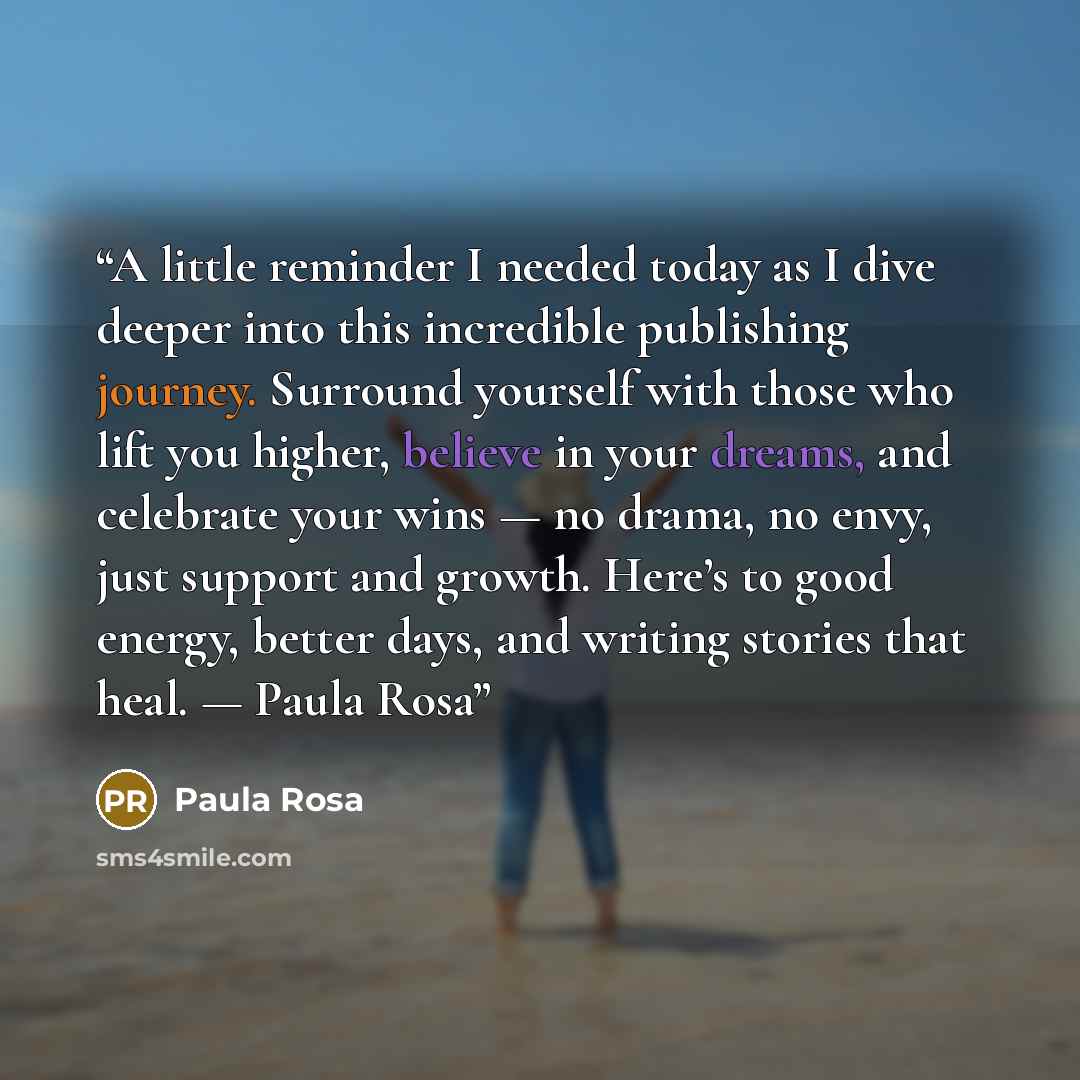 “A little reminder I needed today as I dive deeper into this incredible publishing journey. Surround yourself with those who lift you higher, believe in your dreams, and celebrate your wins — no drama, no envy, just support and growth. Here’s to good energy, better days, and writing stories that…” quote by Paula Rosa