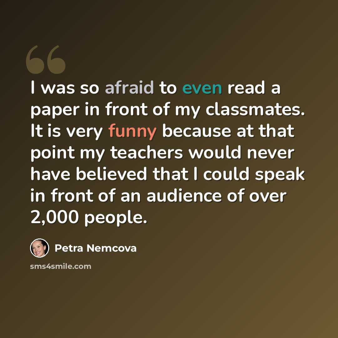 “I was so afraid to even read a paper in front of my classmates. It is very funny because at that point my teachers would never have believed that I could speak in front of an audience of over 2,000 people.” quote by Petra Nemcova
