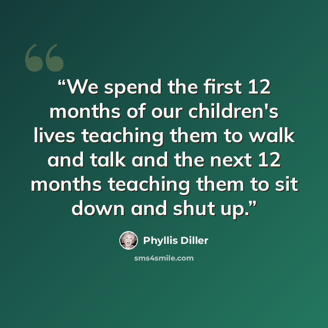 “We spend the first 12 months of our children's lives teaching them to walk and talk and the next 12 months teaching them to sit down and shut up.” quote by Phyllis Diller