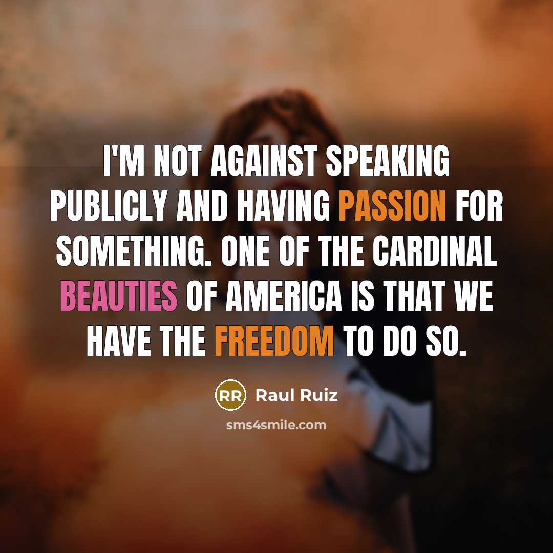 “I'm not against speaking publicly and having passion for something. One of the cardinal beauties of America is that we have the freedom to do so.” quote by Raul Ruiz
