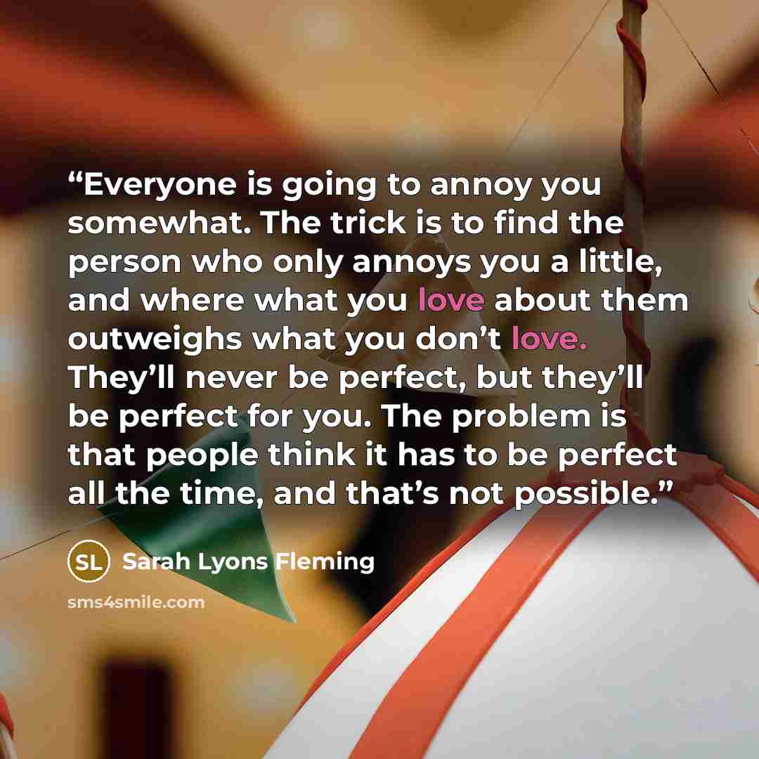 “Everyone is going to annoy you somewhat. The trick is to find the person who only annoys you a little, and where what you love about them outweighs what you don’t love. They’ll never be perfect, but they’ll be perfect for you. The problem is that people think it has to be perfect all the time, and…” quote by Sarah Lyons Fleming