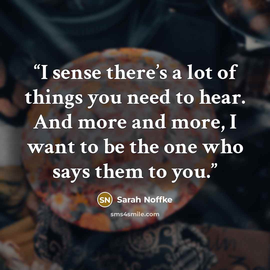 “I sense there’s a lot of things you need to hear. And more and more, I want to be the one who says them to you.” quote by Sarah Noffke