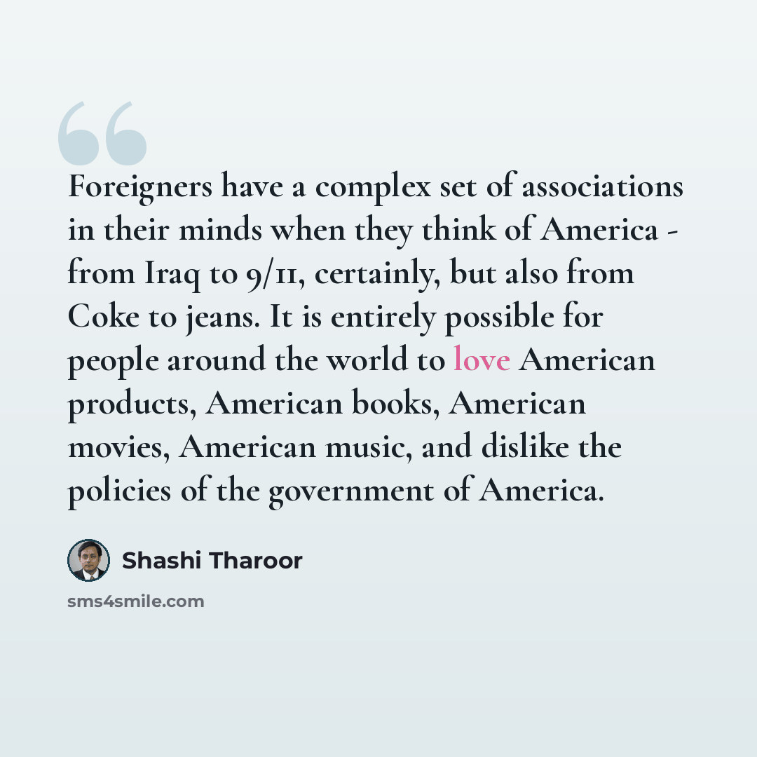 “Foreigners have a complex set of associations in their minds when they think of America - from Iraq to 9/11, certainly, but also from Coke to jeans. It is entirely possible for people around the world to love American products, American books, American movies, American music, and dislike the…” quote by Shashi Tharoor