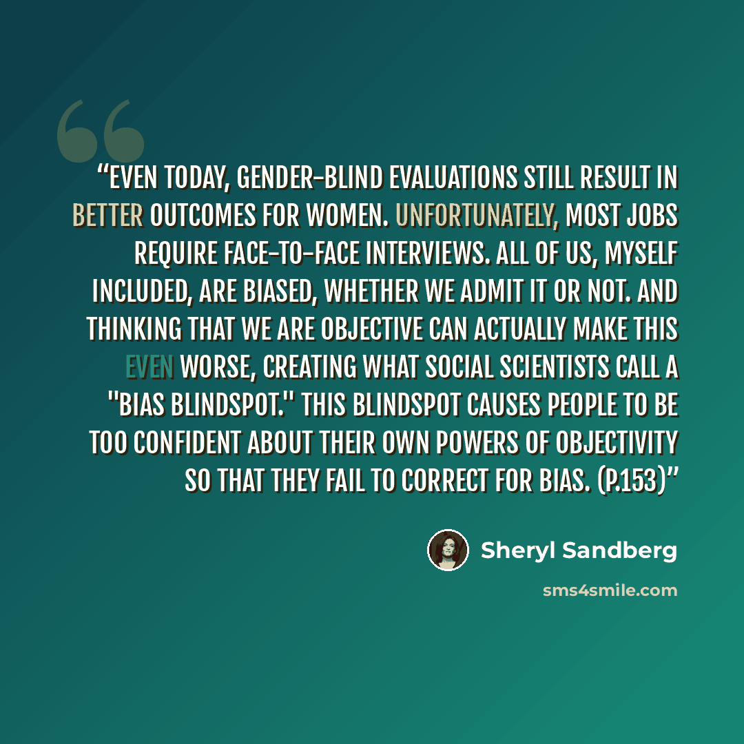 “Even today, gender-blind evaluations still result in better outcomes for women. Unfortunately, most jobs require face-to-face interviews. All of us, myself included, are biased, whether we admit it or not. And thinking that we are objective can actually make this even worse, creating what social…” quote by Sheryl Sandberg