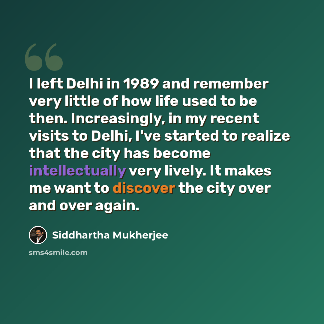 “I left Delhi in 1989 and remember very little of how life used to be then. Increasingly, in my recent visits to Delhi, I've started to realize that the city has become intellectually very lively. It makes me want to discover the city over and over again.” quote by Siddhartha Mukherjee