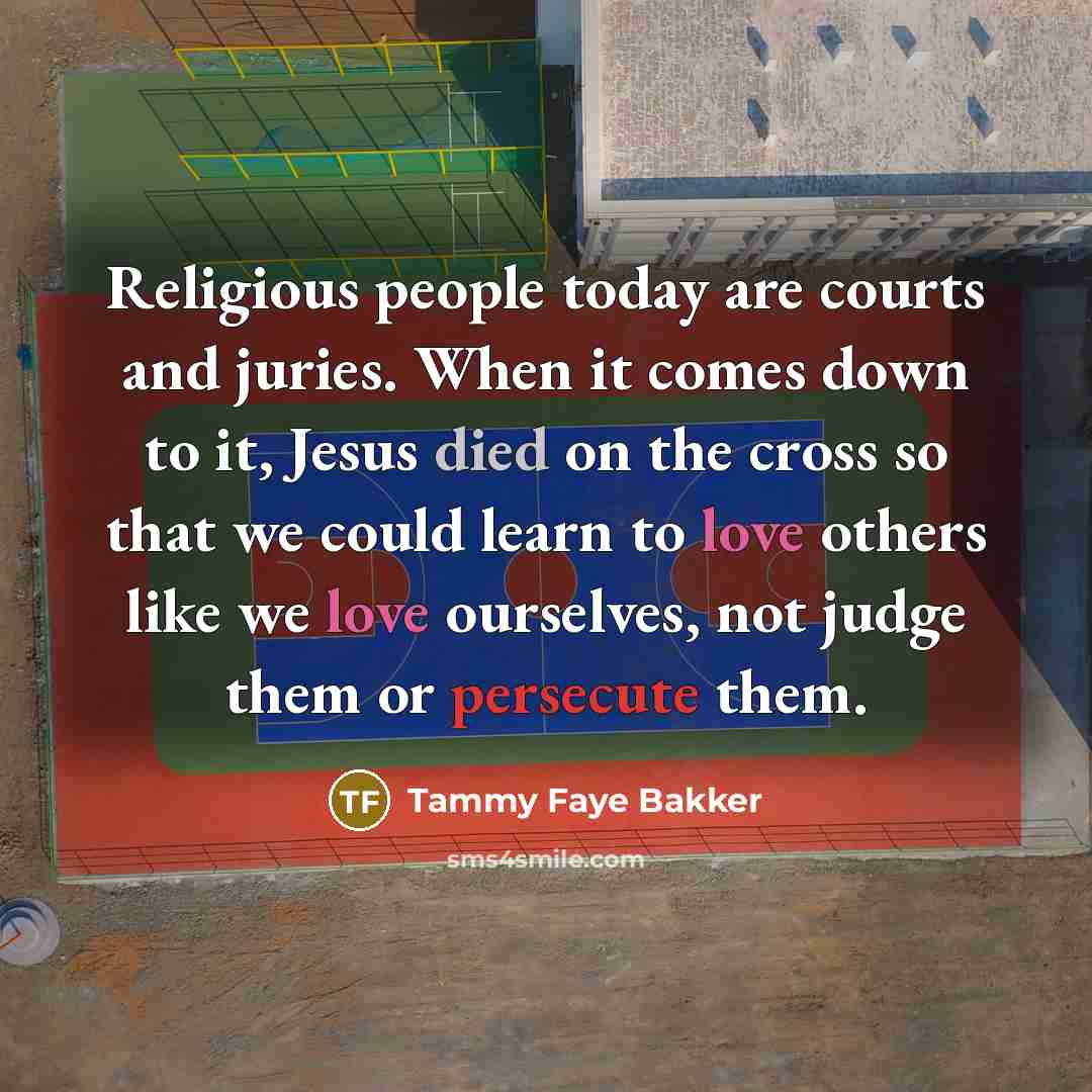 “Religious people today are courts and juries. When it comes down to it, Jesus died on the cross so that we could learn to love others like we love ourselves, not judge them or persecute them.” quote by Tammy Faye Bakker