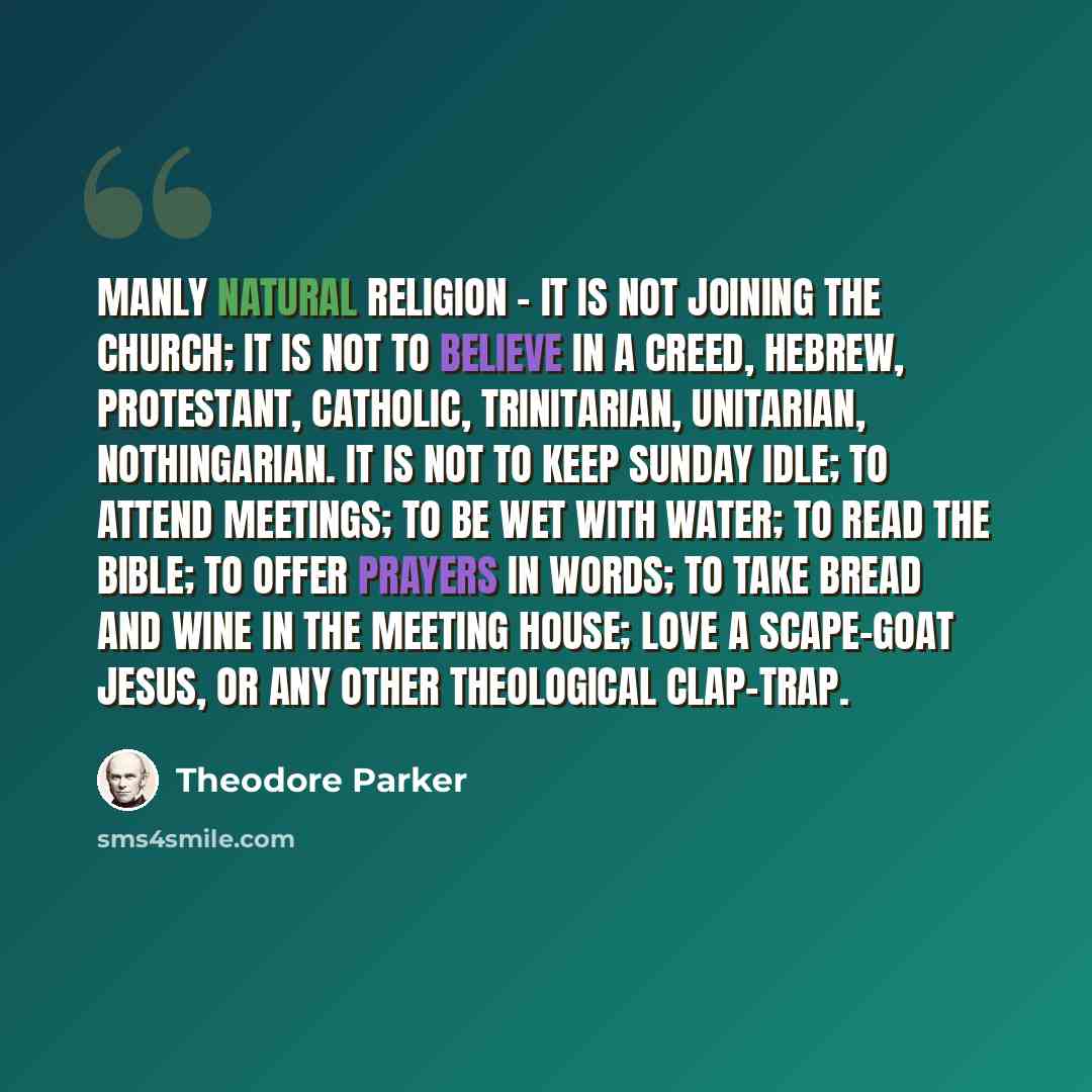 “Manly natural religion - it is not joining the Church; it is not to believe in a creed, Hebrew, Protestant, Catholic, Trinitarian, Unitarian, Nothingarian. It is not to keep Sunday idle; to attend meetings; to be wet with water; to read the Bible; to offer prayers in words; to take bread and wine…” quote by Theodore Parker