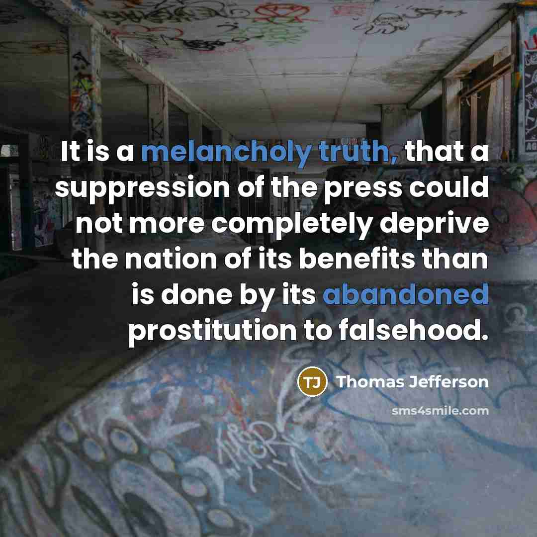 “It is a melancholy truth, that a suppression of the press could not more completely deprive the nation of its benefits than is done by its abandoned prostitution to falsehood.” quote by Thomas Jefferson
