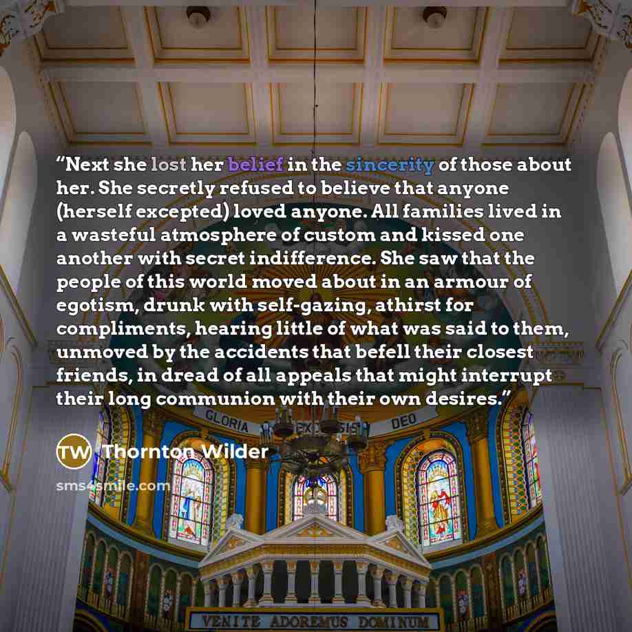 “Next she lost her belief in the sincerity of those about her. She secretly refused to believe that anyone (herself excepted) loved anyone. All families lived in a wasteful atmosphere of custom and kissed one another with secret indifference. She saw that the people of this world moved about in an…” quote by Thornton Wilder