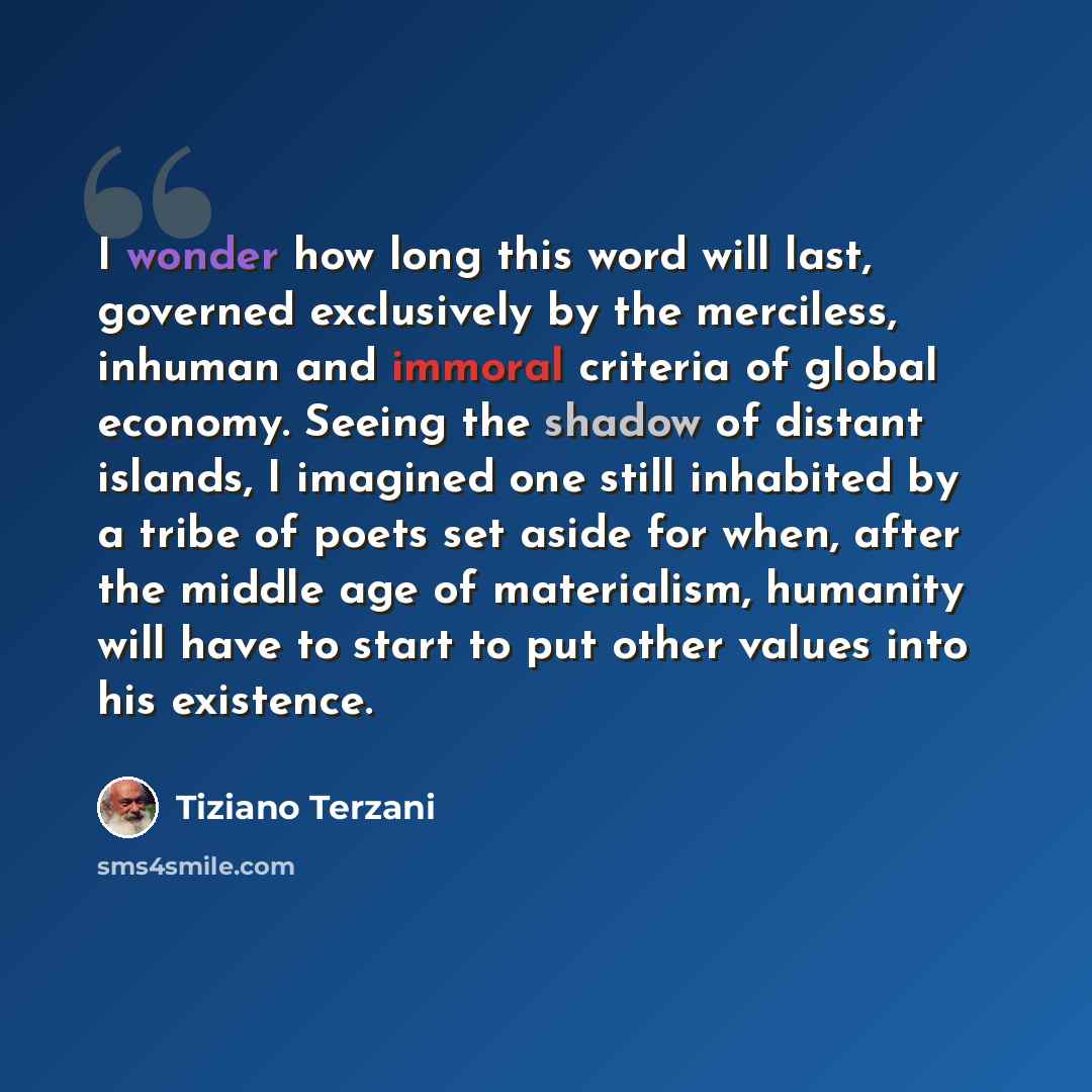 “I wonder how long this word will last, governed exclusively by the merciless, inhuman and immoral criteria of global economy. Seeing the shadow of distant islands, I imagined one still inhabited by a tribe of poets set aside for when, after the middle age of materialism, humanity will have to…” quote by Tiziano Terzani