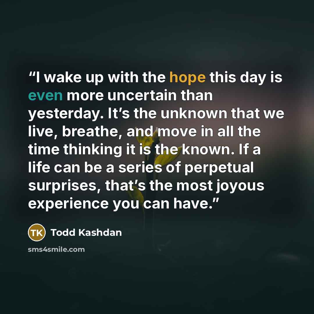 “I wake up with the hope this day is even more uncertain than yesterday. It’s the unknown that we live, breathe, and move in all the time thinking it is the known. If a life can be a series of perpetual surprises, that’s the most joyous experience you can have.” quote by Todd Kashdan