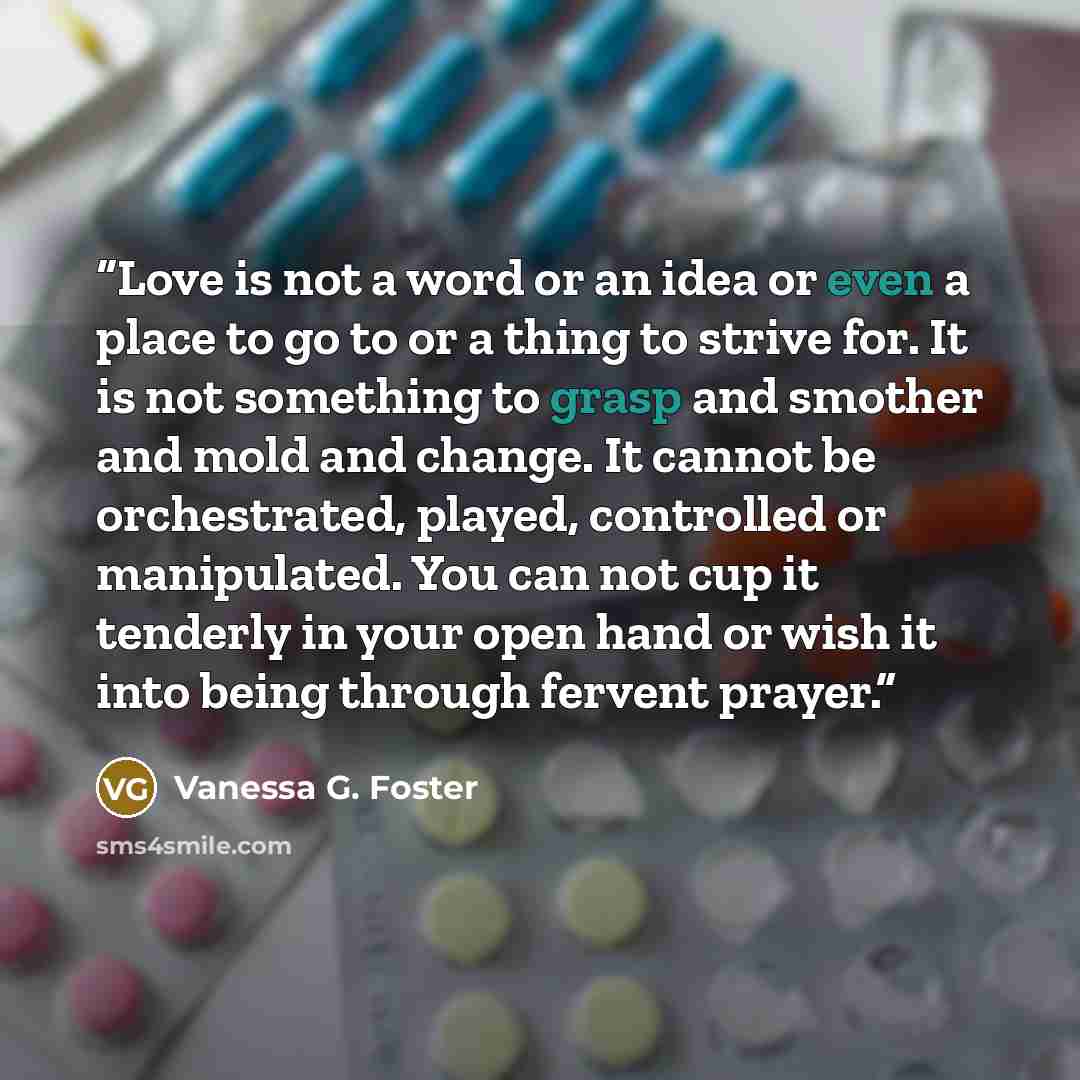 “Love is not a word or an idea or even a place to go to or a thing to strive for. It is not something to grasp and smother and mold and change. It cannot be orchestrated, played, controlled or manipulated. You can not cup it tenderly in your open hand or wish it into being through fervent prayer.” quote by Vanessa G. Foster
