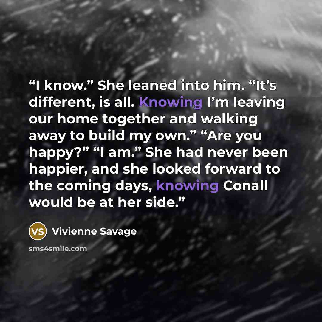 “I know.” She leaned into him. “It’s different, is all. Knowing I’m leaving our home together and walking away to build my own.” “Are you happy?” “I am.” She had never been happier, and she looked forward to the coming days, knowing Conall would be at her side.” quote by Vivienne Savage
