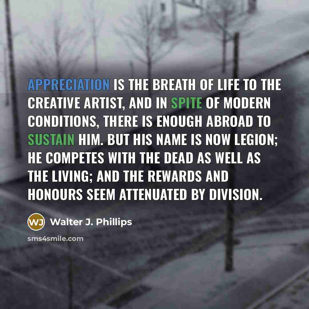 “Appreciation is the breath of life to the creative artist, and in spite of modern conditions, there is enough abroad to sustain him. But his name is now legion; he competes with the dead as well as the living; and the rewards and honours seem attenuated by division.” quote by Walter J. Phillips