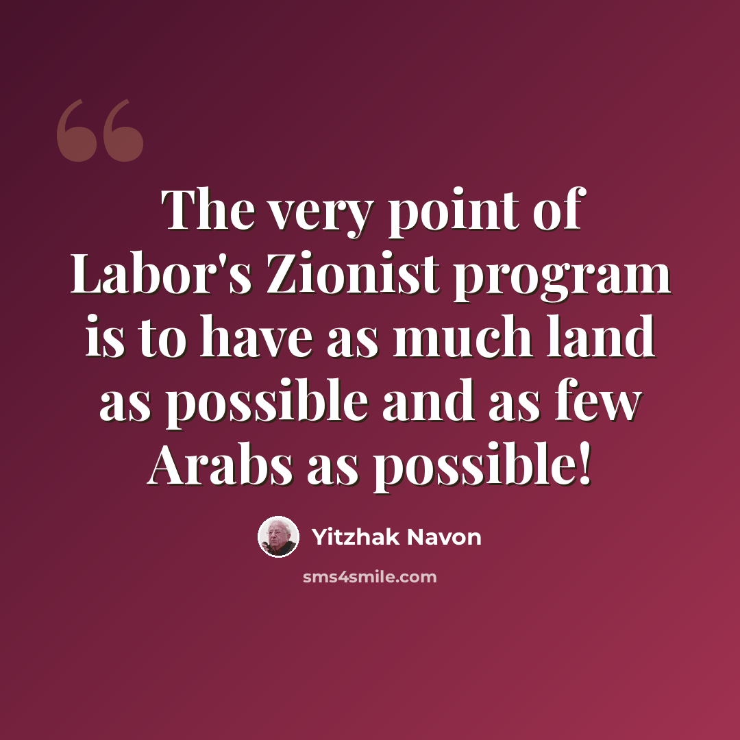 “The very point of Labor's Zionist program is to have as much land as possible and as few Arabs as possible!” quote by Yitzhak Navon