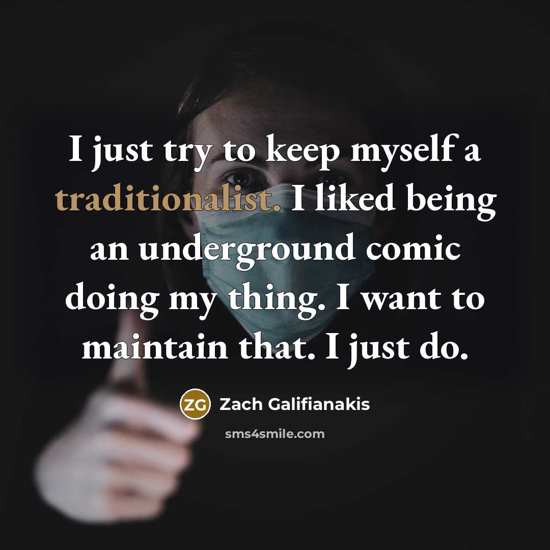 “I just try to keep myself a traditionalist. I liked being an underground comic doing my thing. I want to maintain that. I just do.” quote by Zach Galifianakis