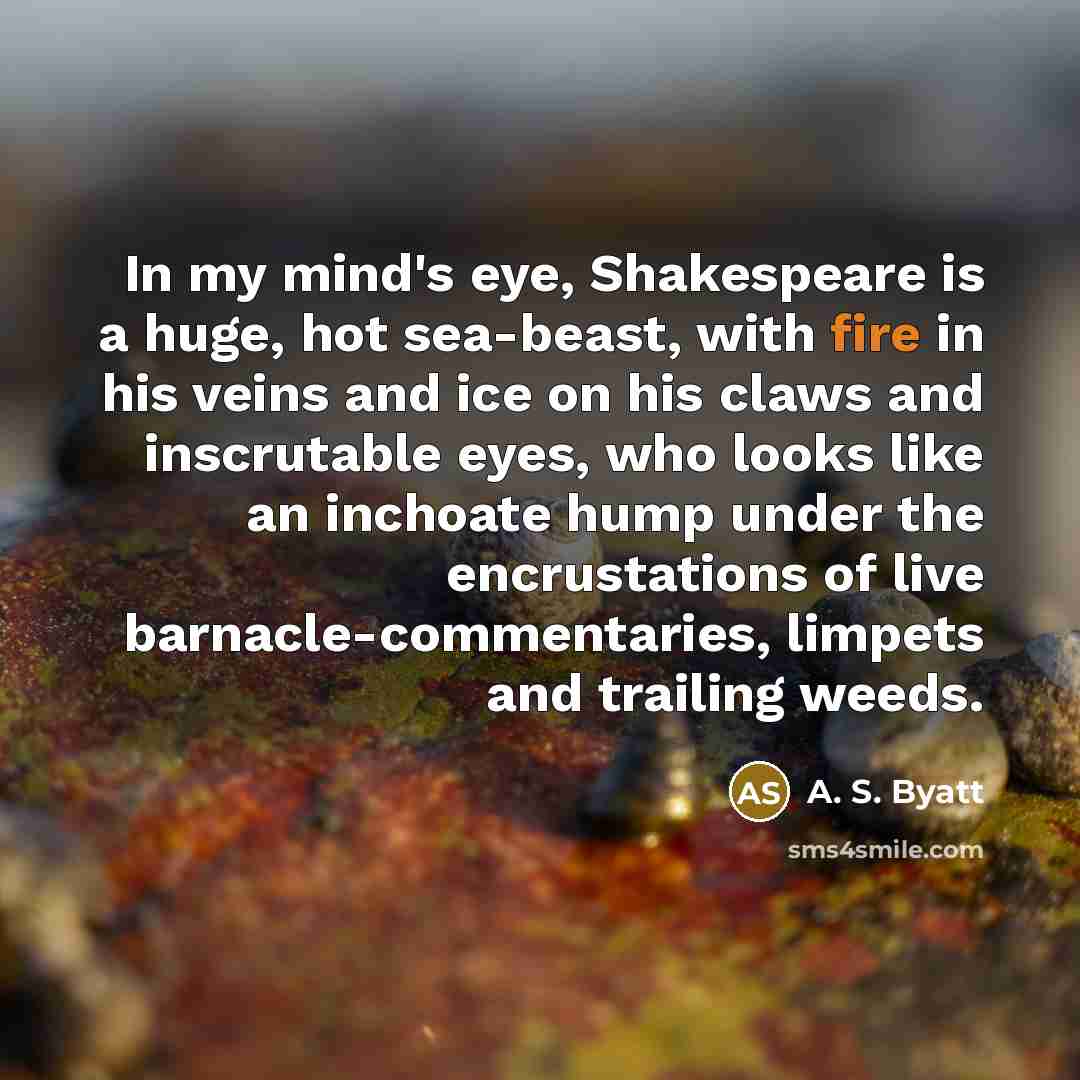 “In my mind's eye, Shakespeare is a huge, hot sea-beast, with fire in his veins and ice on his claws and inscrutable eyes, who looks like an inchoate hump under the encrustations of live barnacle-commentaries, limpets and trailing weeds.” quote by A. S. Byatt