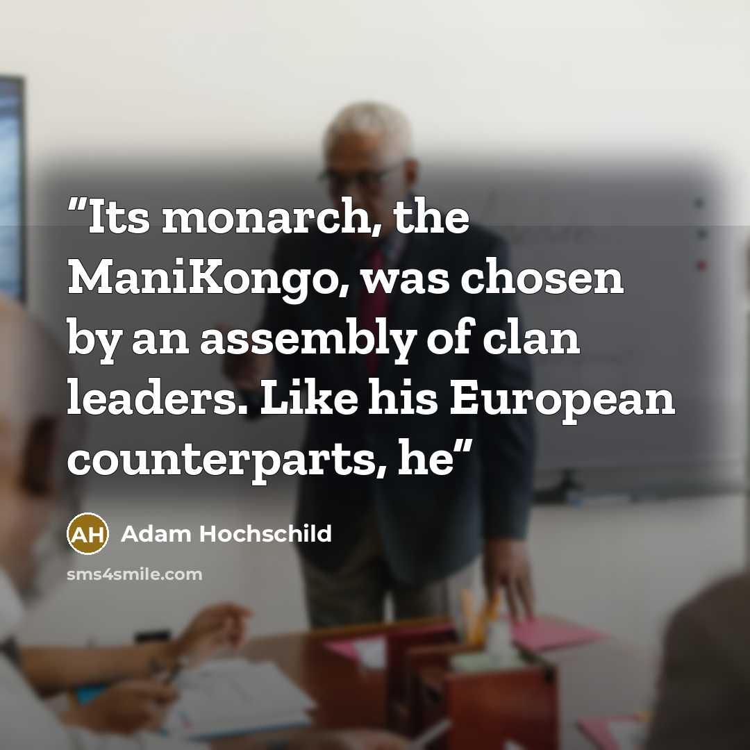 “Its monarch, the ManiKongo, was chosen by an assembly of clan leaders. Like his European counterparts, he” quote by Adam Hochschild
