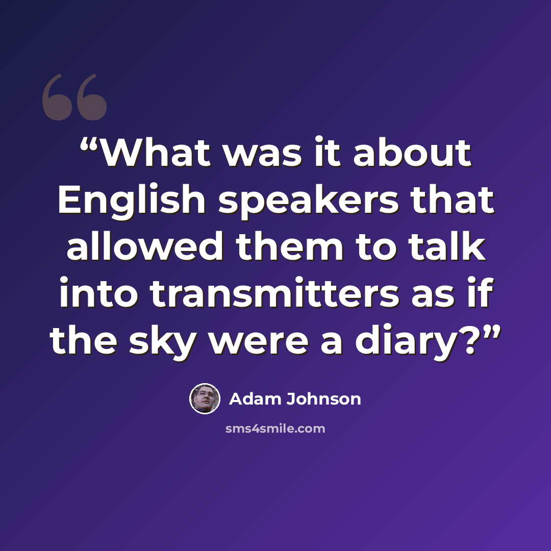 “What was it about English speakers that allowed them to talk into transmitters as if the sky were a diary?” quote by Adam Johnson