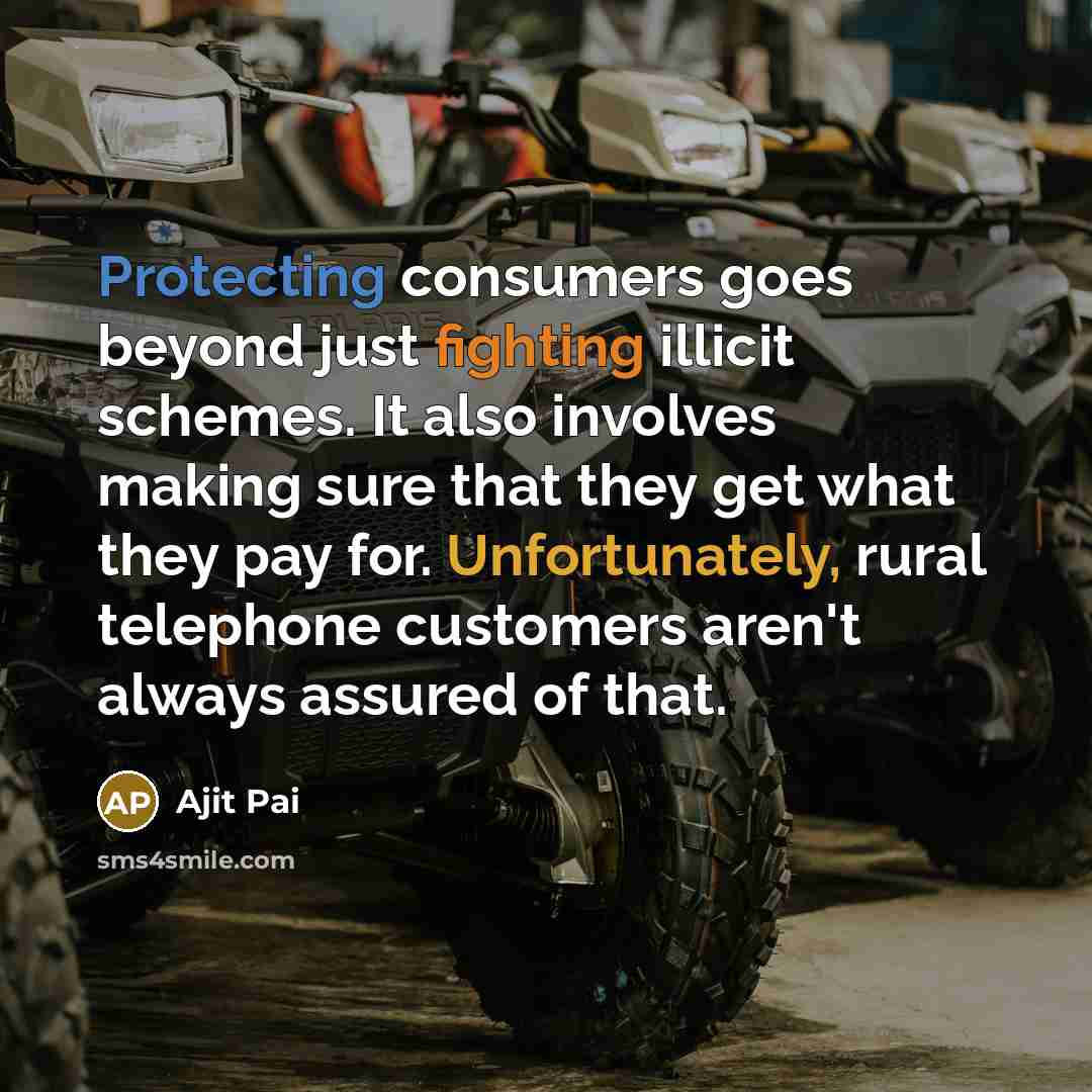 “Protecting consumers goes beyond just fighting illicit schemes. It also involves making sure that they get what they pay for. Unfortunately, rural telephone customers aren't always assured of that.” quote by Ajit Pai