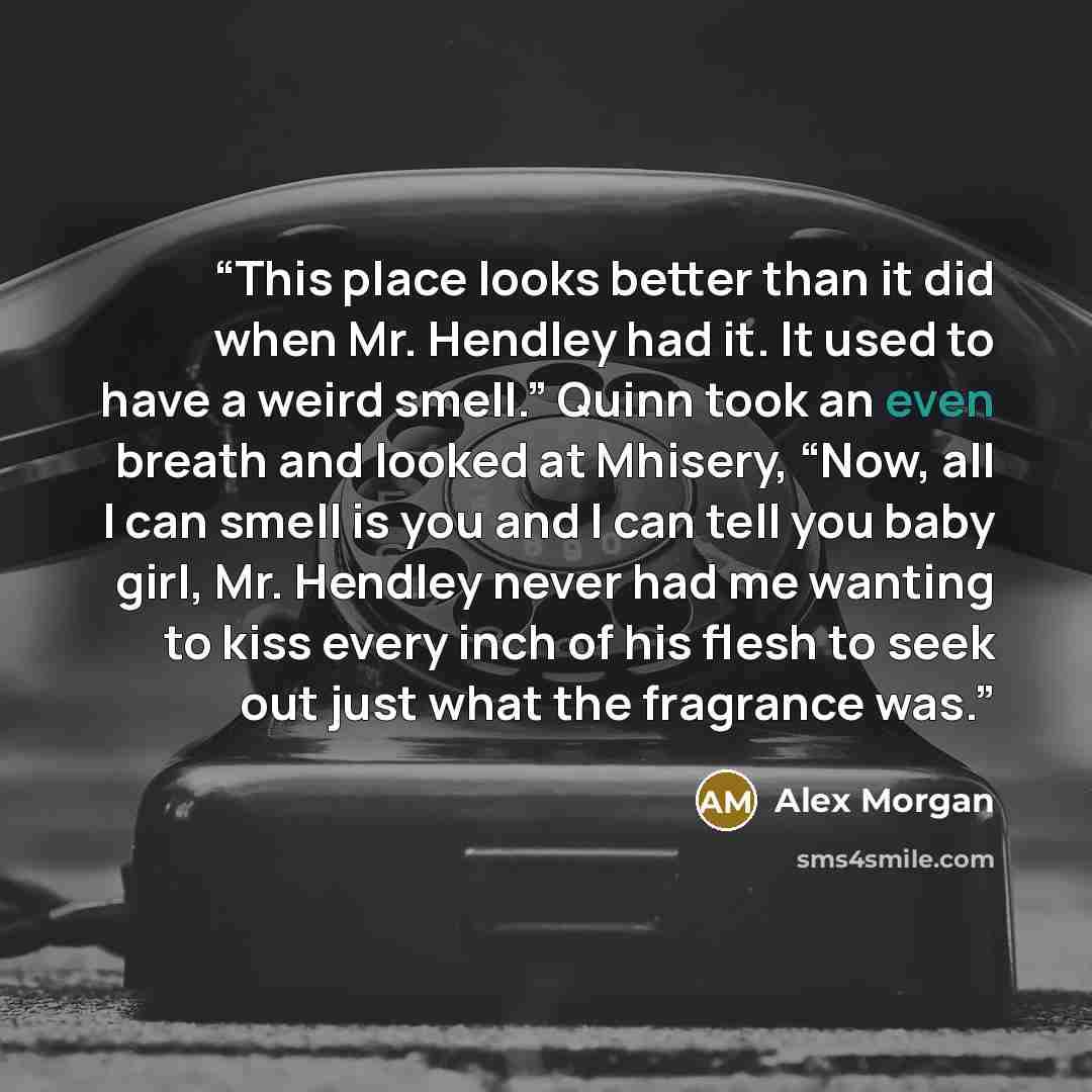 “This place looks better than it did when Mr. Hendley had it. It used to have a weird smell.” Quinn took an even breath and looked at Mhisery, “Now, all I can smell is you and I can tell you baby girl, Mr. Hendley never had me wanting to kiss every inch of his flesh to seek out just what the…” quote by Alex Morgan