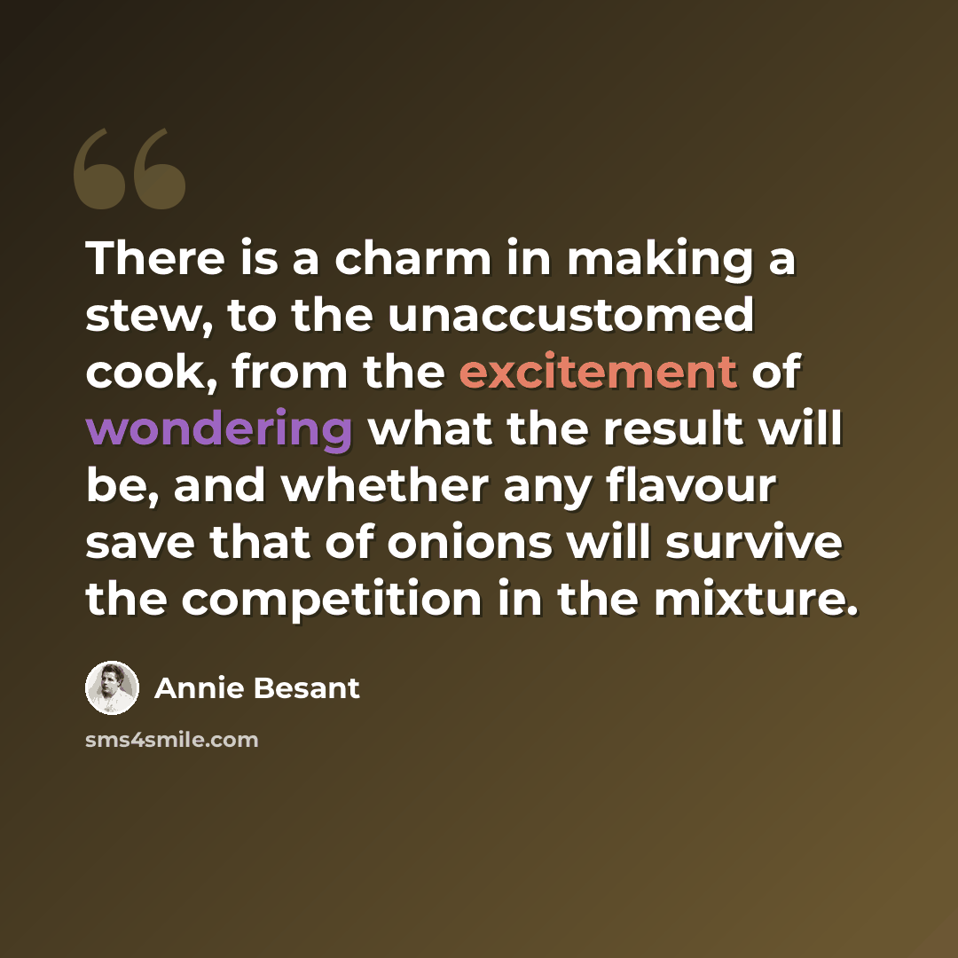 “There is a charm in making a stew, to the unaccustomed cook, from the excitement of wondering what the result will be, and whether any flavour save that of onions will survive the competition in the mixture.” quote by Annie Besant