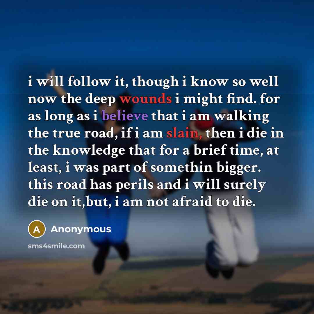 “i will follow it, though i know so well now the deep wounds i might find. for as long as i believe that i am walking the true road, if i am slain, then i die in the knowledge that for a brief time, at least, i was part of somethin bigger. this road has perils and i will surely die on it,but, i am…” quote by Anonymous