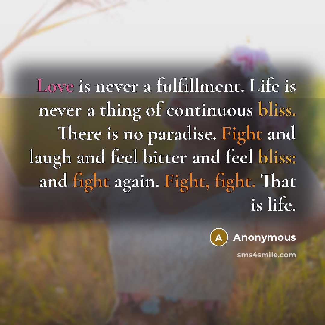 “Love is never a fulfillment. Life is never a thing of continuous bliss. There is no paradise. Fight and laugh and feel bitter and feel bliss: and fight again. Fight, fight. That is life.” quote by Anonymous