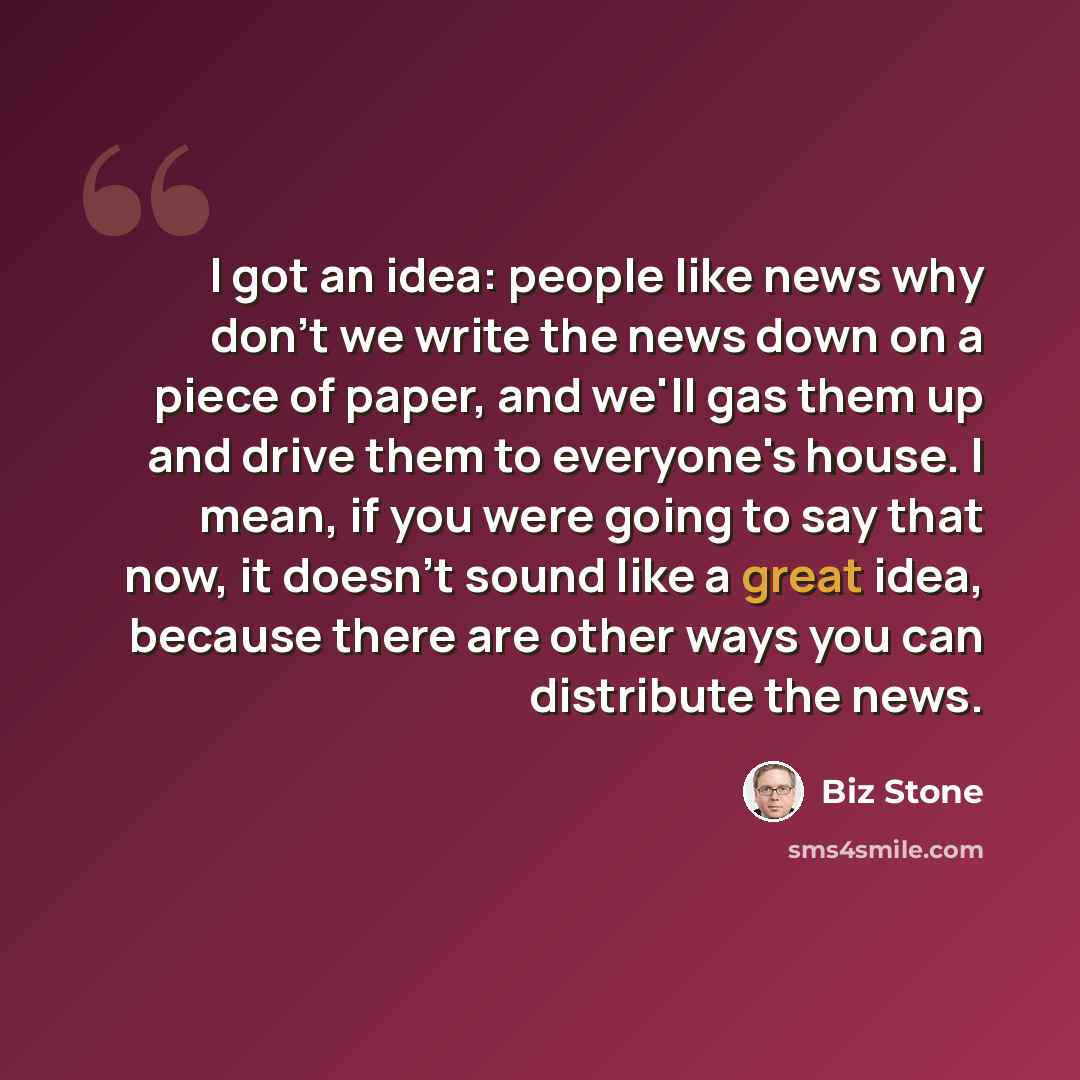 “I got an idea: people like news why don't we write the news down on a piece of paper, and we'll gas them up and drive them to everyone's house. I mean, if you were going to say that now, it doesn't sound like a great idea, because there are other ways you can distribute the news.” quote by Biz Stone