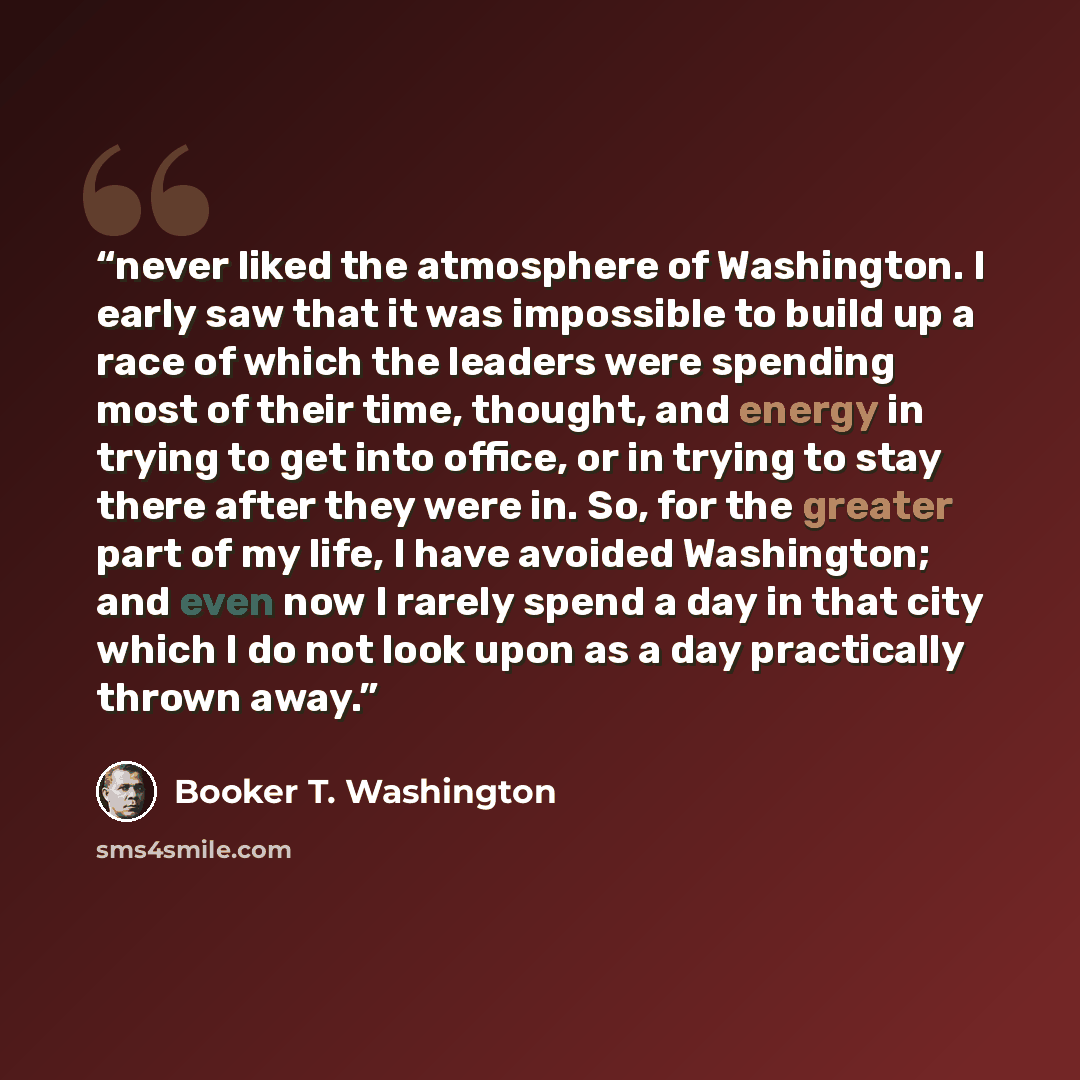 “never liked the atmosphere of Washington. I early saw that it was impossible to build up a race of which the leaders were spending most of their time, thought, and energy in trying to get into office, or in trying to stay there after they were in. So, for the greater part of my life, I have…” quote by Booker T. Washington