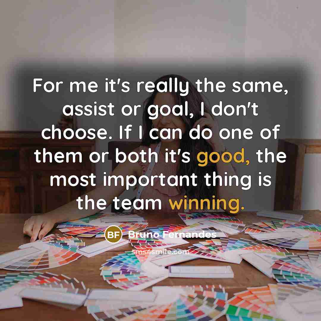 “For me it's really the same, assist or goal, I don't choose. If I can do one of them or both it's good, the most important thing is the team winning.” quote by Bruno Fernandes
