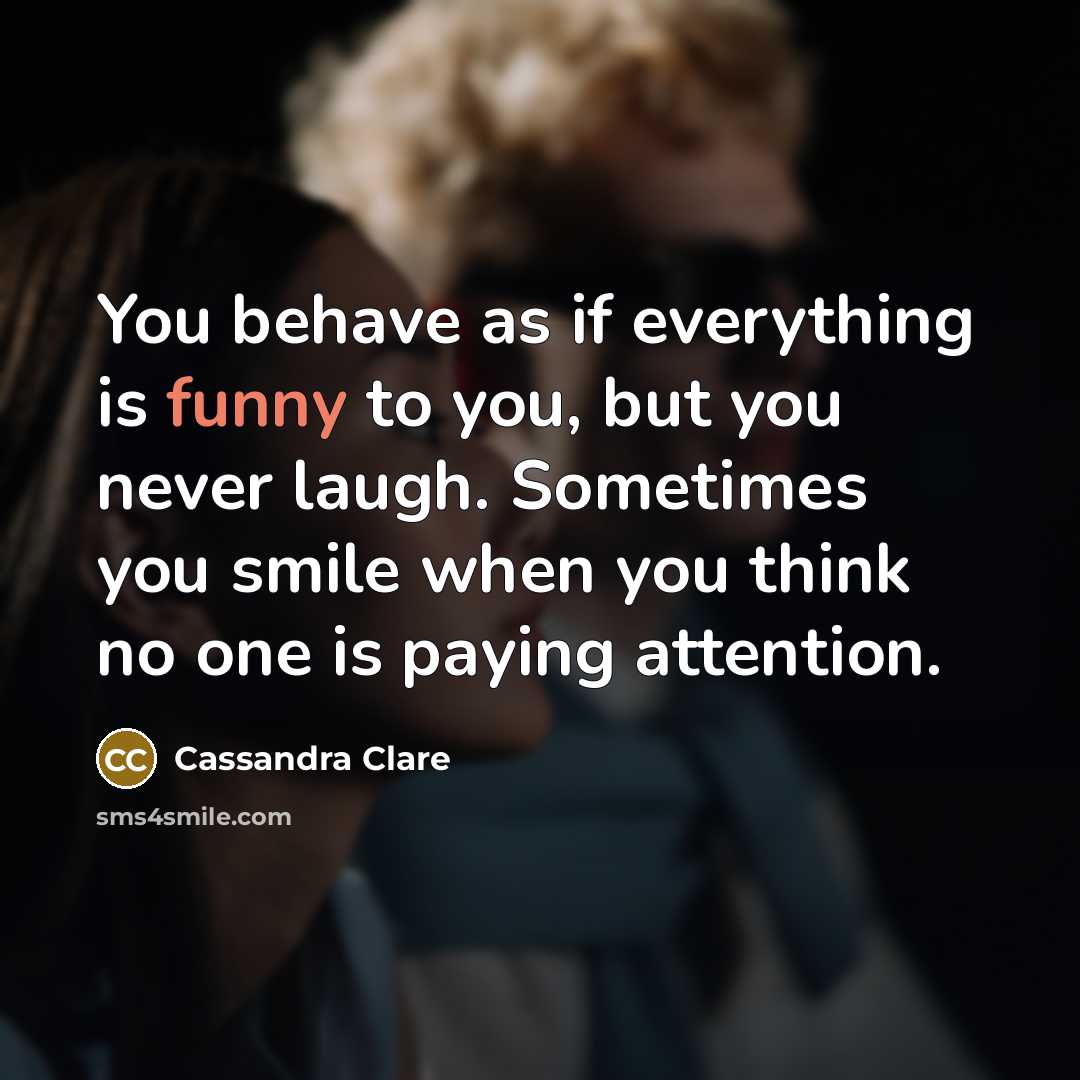 “You behave as if everything is funny to you, but you never laugh. Sometimes you smile when you think no one is paying attention.” quote by Cassandra Clare