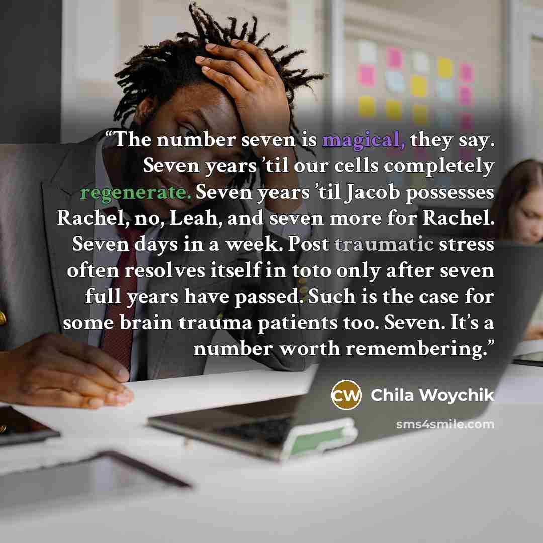 “The number seven is magical, they say. Seven years ’til our cells completely regenerate. Seven years ’til Jacob possesses Rachel, no, Leah, and seven more for Rachel. Seven days in a week. Post traumatic stress often resolves itself in toto only after seven full years have passed. Such is the case…” quote by Chila Woychik